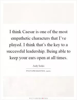 I think Caesar is one of the most empathetic characters that I’ve played. I think that’s the key to a successful leadership. Being able to keep your ears open at all times Picture Quote #1