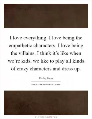 I love everything. I love being the empathetic characters. I love being the villains. I think it’s like when we’re kids, we like to play all kinds of crazy characters and dress up Picture Quote #1