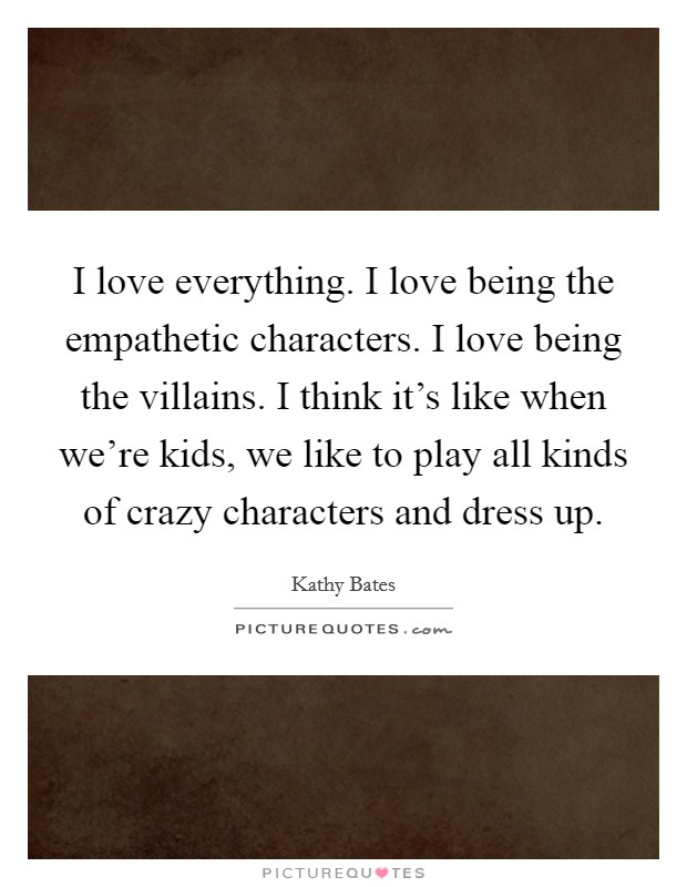 I love everything. I love being the empathetic characters. I love being the villains. I think it's like when we're kids, we like to play all kinds of crazy characters and dress up. Picture Quote #1