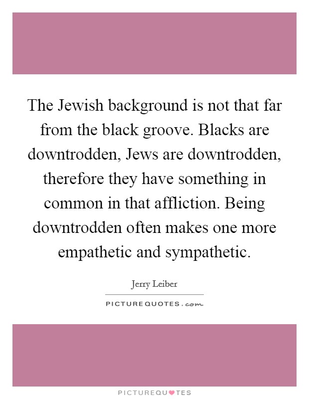 The Jewish background is not that far from the black groove. Blacks are downtrodden, Jews are downtrodden, therefore they have something in common in that affliction. Being downtrodden often makes one more empathetic and sympathetic. Picture Quote #1