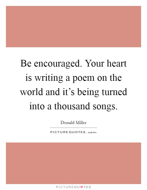 Be encouraged. Your heart is writing a poem on the world and it's being turned into a thousand songs. Picture Quote #1