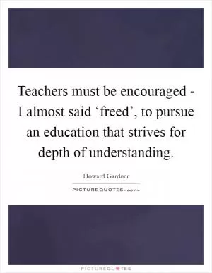 Teachers must be encouraged - I almost said ‘freed’, to pursue an education that strives for depth of understanding Picture Quote #1