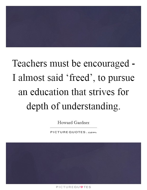 Teachers must be encouraged - I almost said ‘freed', to pursue an education that strives for depth of understanding. Picture Quote #1