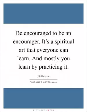 Be encouraged to be an encourager. It’s a spiritual art that everyone can learn. And mostly you learn by practicing it Picture Quote #1