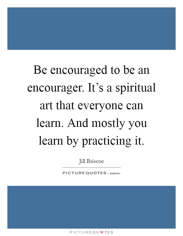 Be encouraged to be an encourager. It's a spiritual art that everyone can learn. And mostly you learn by practicing it. Picture Quote #1