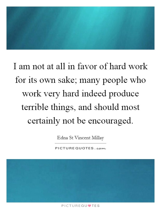 I am not at all in favor of hard work for its own sake; many people who work very hard indeed produce terrible things, and should most certainly not be encouraged. Picture Quote #1
