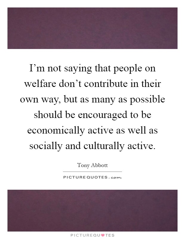 I'm not saying that people on welfare don't contribute in their own way, but as many as possible should be encouraged to be economically active as well as socially and culturally active. Picture Quote #1