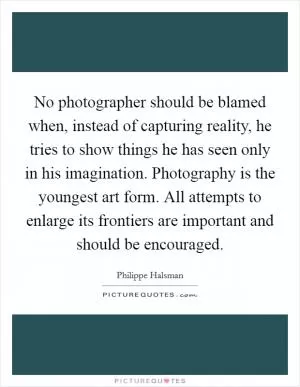 No photographer should be blamed when, instead of capturing reality, he tries to show things he has seen only in his imagination. Photography is the youngest art form. All attempts to enlarge its frontiers are important and should be encouraged Picture Quote #1