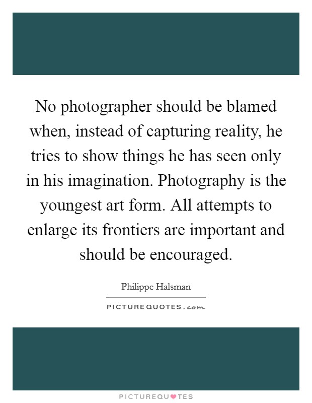 No photographer should be blamed when, instead of capturing reality, he tries to show things he has seen only in his imagination. Photography is the youngest art form. All attempts to enlarge its frontiers are important and should be encouraged. Picture Quote #1