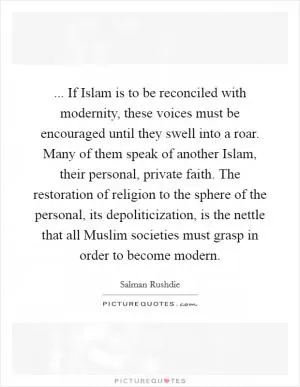 ... If Islam is to be reconciled with modernity, these voices must be encouraged until they swell into a roar. Many of them speak of another Islam, their personal, private faith. The restoration of religion to the sphere of the personal, its depoliticization, is the nettle that all Muslim societies must grasp in order to become modern Picture Quote #1
