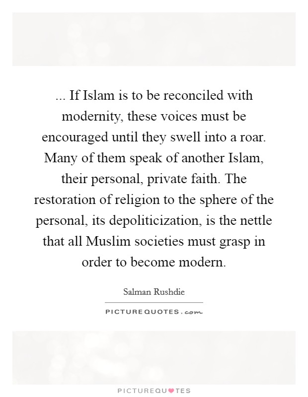 ... If Islam is to be reconciled with modernity, these voices must be encouraged until they swell into a roar. Many of them speak of another Islam, their personal, private faith. The restoration of religion to the sphere of the personal, its depoliticization, is the nettle that all Muslim societies must grasp in order to become modern. Picture Quote #1