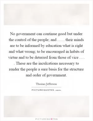 No government can continue good but under the control of the people; and . . . . their minds are to be informed by education what is right and what wrong; to be encouraged in habits of virtue and to be deterred from those of vice . . . . These are the inculcations necessary to render the people a sure basis for the structure and order of government Picture Quote #1