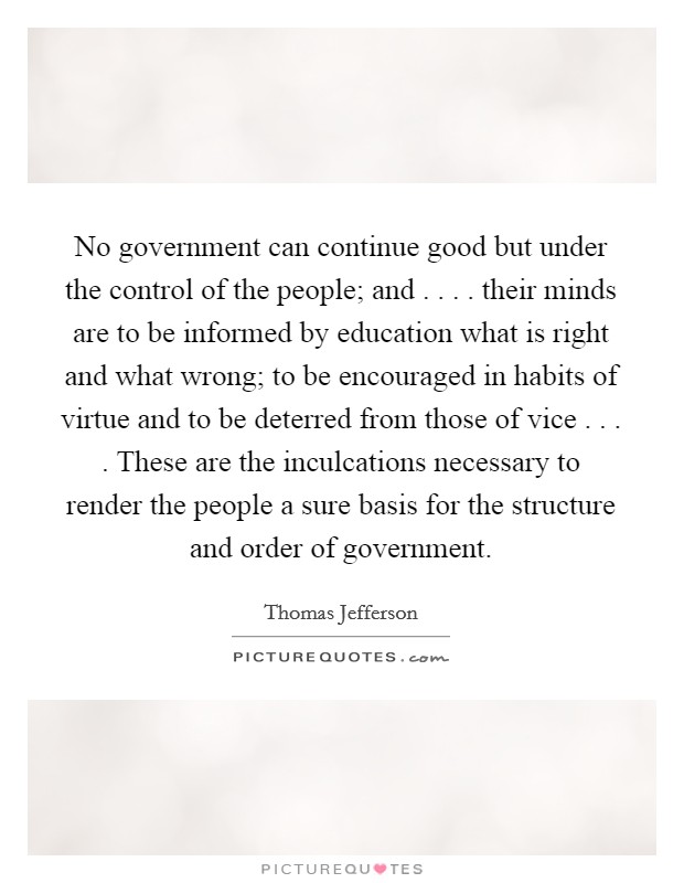 No government can continue good but under the control of the people; and . . . . their minds are to be informed by education what is right and what wrong; to be encouraged in habits of virtue and to be deterred from those of vice . . . . These are the inculcations necessary to render the people a sure basis for the structure and order of government. Picture Quote #1