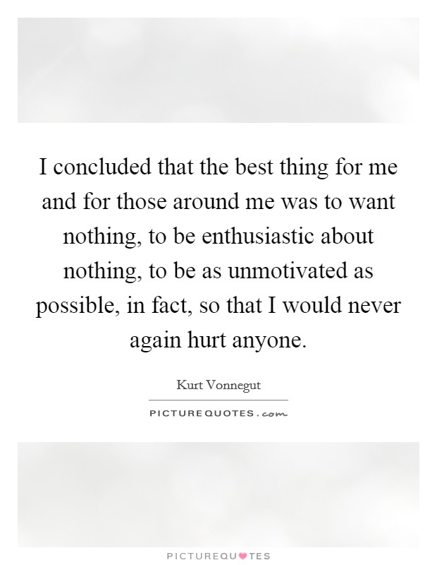 I concluded that the best thing for me and for those around me was to want nothing, to be enthusiastic about nothing, to be as unmotivated as possible, in fact, so that I would never again hurt anyone. Picture Quote #1