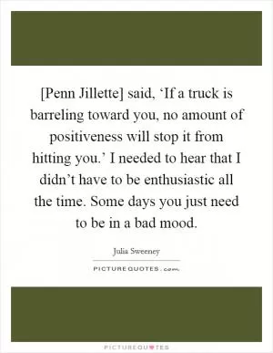[Penn Jillette] said, ‘If a truck is barreling toward you, no amount of positiveness will stop it from hitting you.’ I needed to hear that I didn’t have to be enthusiastic all the time. Some days you just need to be in a bad mood Picture Quote #1