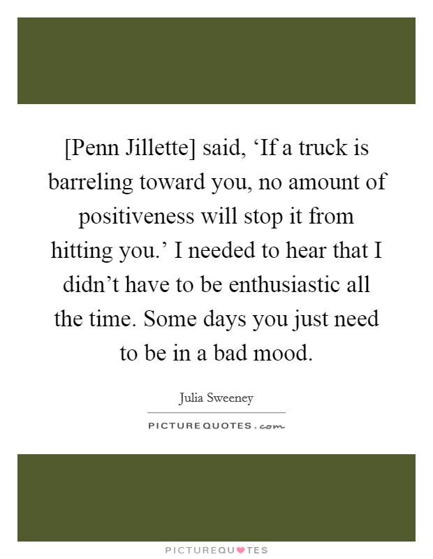 [Penn Jillette] said, ‘If a truck is barreling toward you, no amount of positiveness will stop it from hitting you.' I needed to hear that I didn't have to be enthusiastic all the time. Some days you just need to be in a bad mood. Picture Quote #1