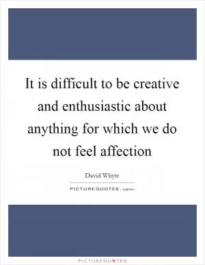 It is difficult to be creative and enthusiastic about anything for which we do not feel affection Picture Quote #1