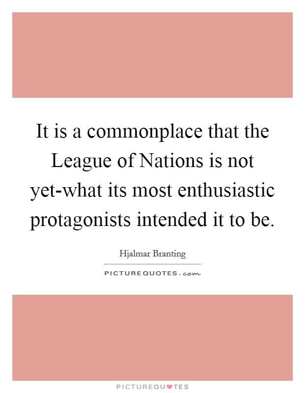 It is a commonplace that the League of Nations is not yet-what its most enthusiastic protagonists intended it to be. Picture Quote #1