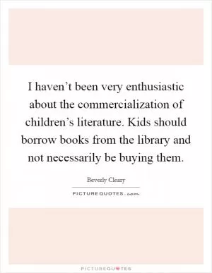 I haven’t been very enthusiastic about the commercialization of children’s literature. Kids should borrow books from the library and not necessarily be buying them Picture Quote #1
