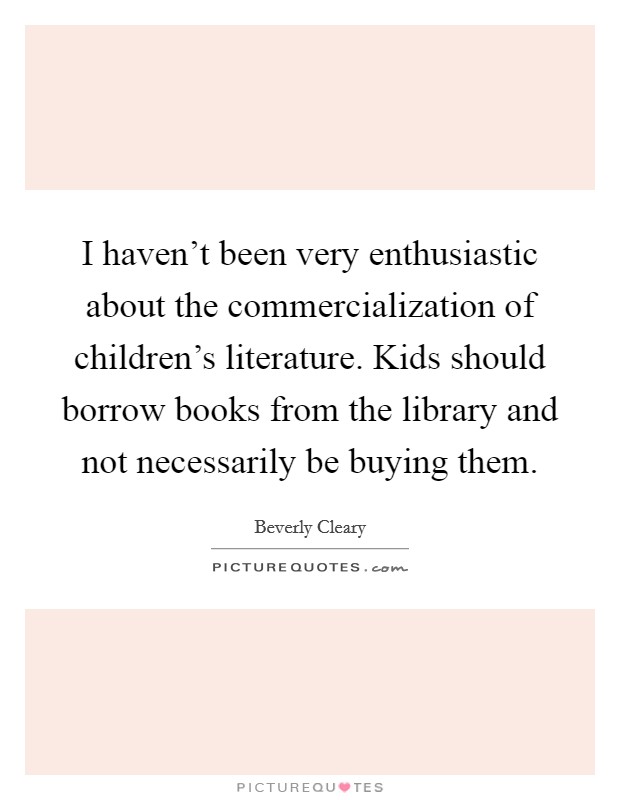 I haven't been very enthusiastic about the commercialization of children's literature. Kids should borrow books from the library and not necessarily be buying them. Picture Quote #1