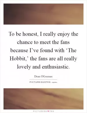 To be honest, I really enjoy the chance to meet the fans because I’ve found with ‘The Hobbit,’ the fans are all really lovely and enthusiastic Picture Quote #1