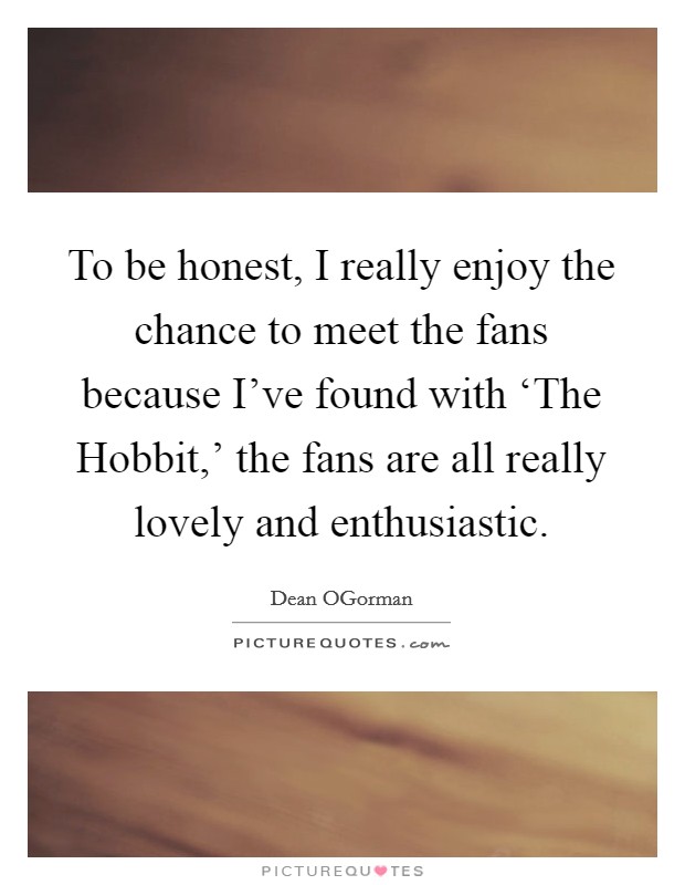 To be honest, I really enjoy the chance to meet the fans because I've found with ‘The Hobbit,' the fans are all really lovely and enthusiastic. Picture Quote #1