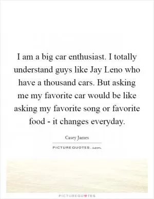 I am a big car enthusiast. I totally understand guys like Jay Leno who have a thousand cars. But asking me my favorite car would be like asking my favorite song or favorite food - it changes everyday Picture Quote #1