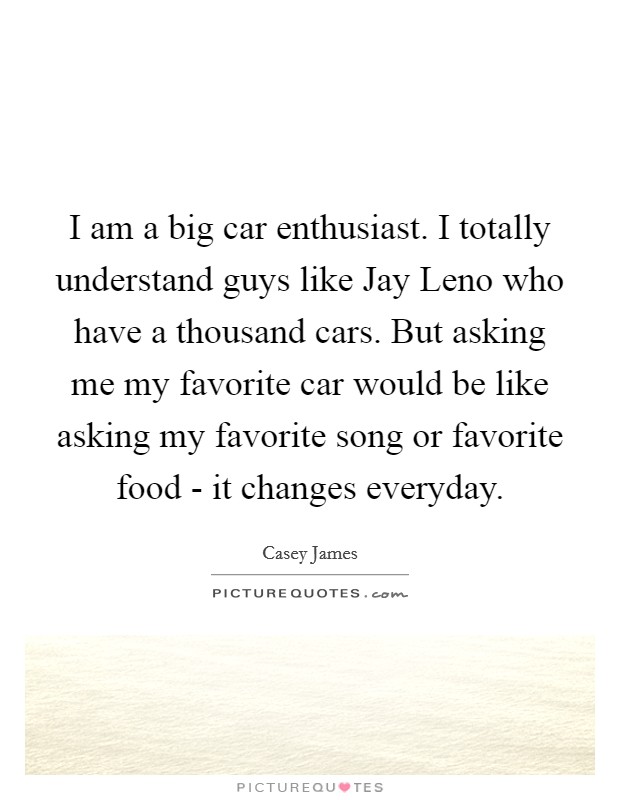 I am a big car enthusiast. I totally understand guys like Jay Leno who have a thousand cars. But asking me my favorite car would be like asking my favorite song or favorite food - it changes everyday. Picture Quote #1