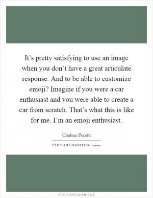 It’s pretty satisfying to use an image when you don’t have a great articulate response. And to be able to customize emoji? Imagine if you were a car enthusiast and you were able to create a car from scratch. That’s what this is like for me. I’m an emoji enthusiast Picture Quote #1