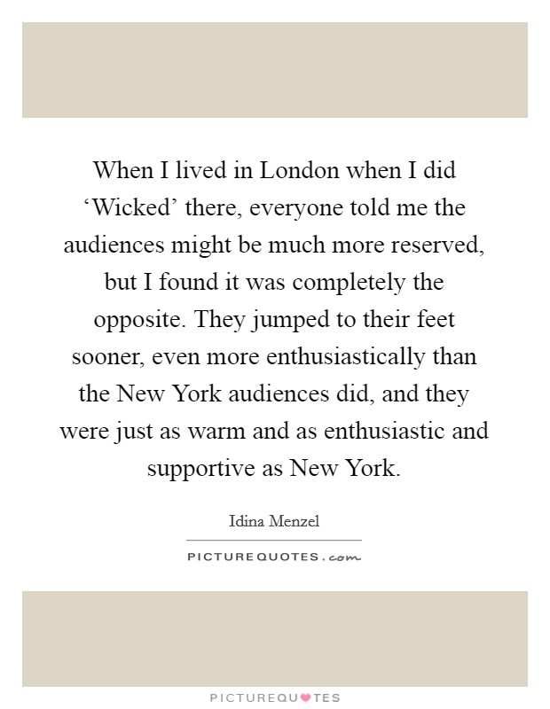 When I lived in London when I did ‘Wicked' there, everyone told me the audiences might be much more reserved, but I found it was completely the opposite. They jumped to their feet sooner, even more enthusiastically than the New York audiences did, and they were just as warm and as enthusiastic and supportive as New York. Picture Quote #1