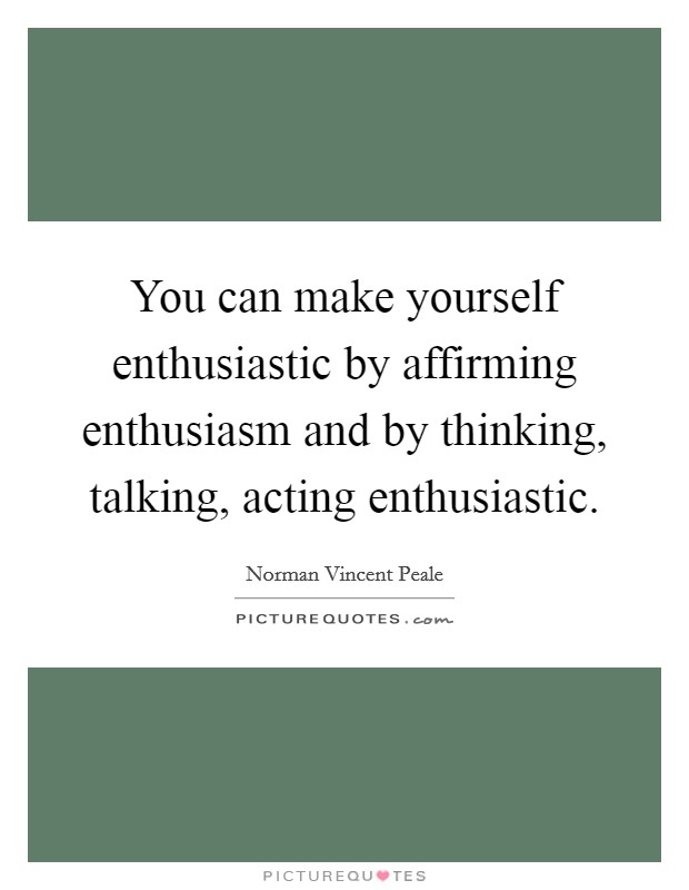 You can make yourself enthusiastic by affirming enthusiasm and by thinking, talking, acting enthusiastic. Picture Quote #1