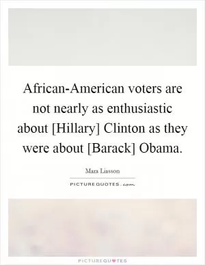 African-American voters are not nearly as enthusiastic about [Hillary] Clinton as they were about [Barack] Obama Picture Quote #1