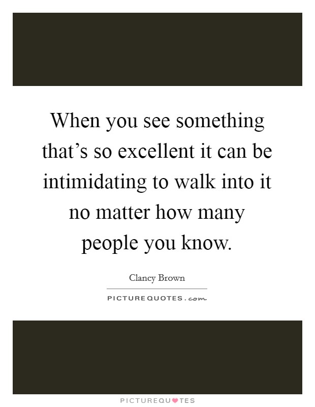 When you see something that's so excellent it can be intimidating to walk into it no matter how many people you know. Picture Quote #1