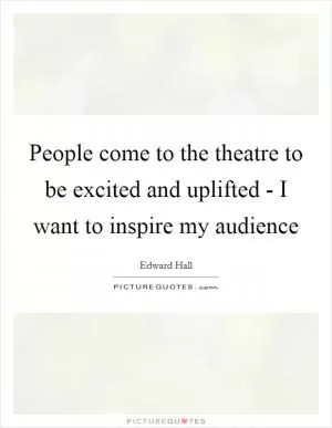 People come to the theatre to be excited and uplifted - I want to inspire my audience Picture Quote #1
