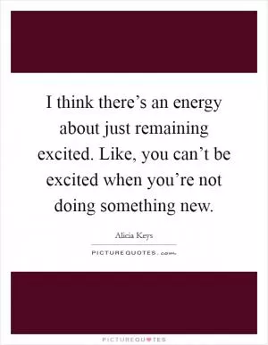 I think there’s an energy about just remaining excited. Like, you can’t be excited when you’re not doing something new Picture Quote #1