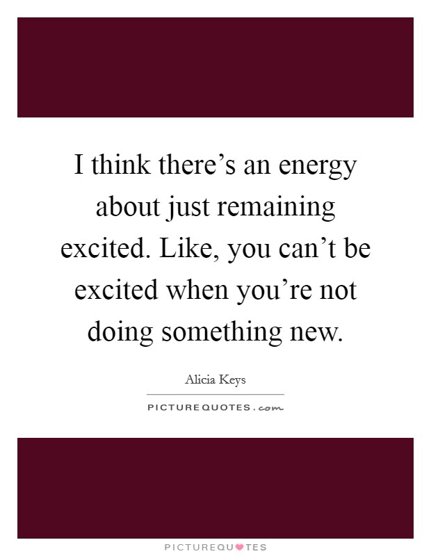 I think there's an energy about just remaining excited. Like, you can't be excited when you're not doing something new. Picture Quote #1