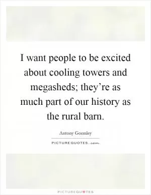 I want people to be excited about cooling towers and megasheds; they’re as much part of our history as the rural barn Picture Quote #1