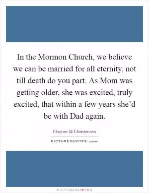 In the Mormon Church, we believe we can be married for all eternity, not till death do you part. As Mom was getting older, she was excited, truly excited, that within a few years she’d be with Dad again Picture Quote #1