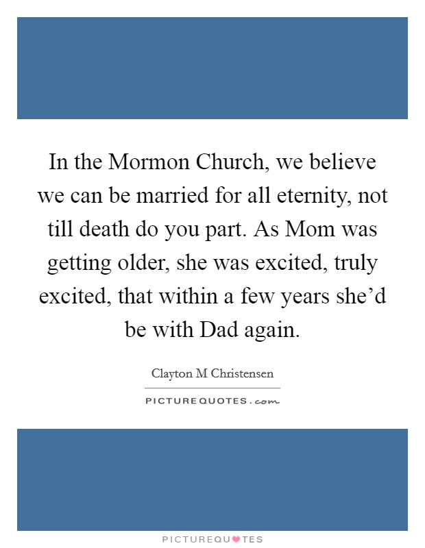In the Mormon Church, we believe we can be married for all eternity, not till death do you part. As Mom was getting older, she was excited, truly excited, that within a few years she'd be with Dad again. Picture Quote #1