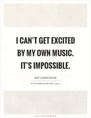 I can’t get excited by my own music. It’s impossible Picture Quote #1