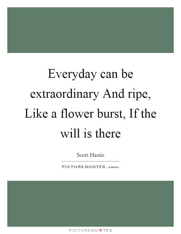 Everyday can be extraordinary And ripe, Like a flower burst, If the will is there Picture Quote #1