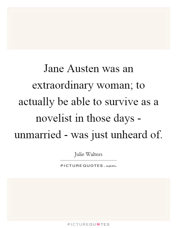 Jane Austen was an extraordinary woman; to actually be able to survive as a novelist in those days - unmarried - was just unheard of. Picture Quote #1