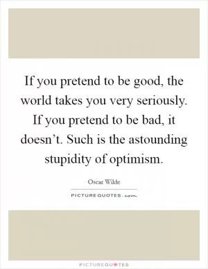 If you pretend to be good, the world takes you very seriously. If you pretend to be bad, it doesn’t. Such is the astounding stupidity of optimism Picture Quote #1