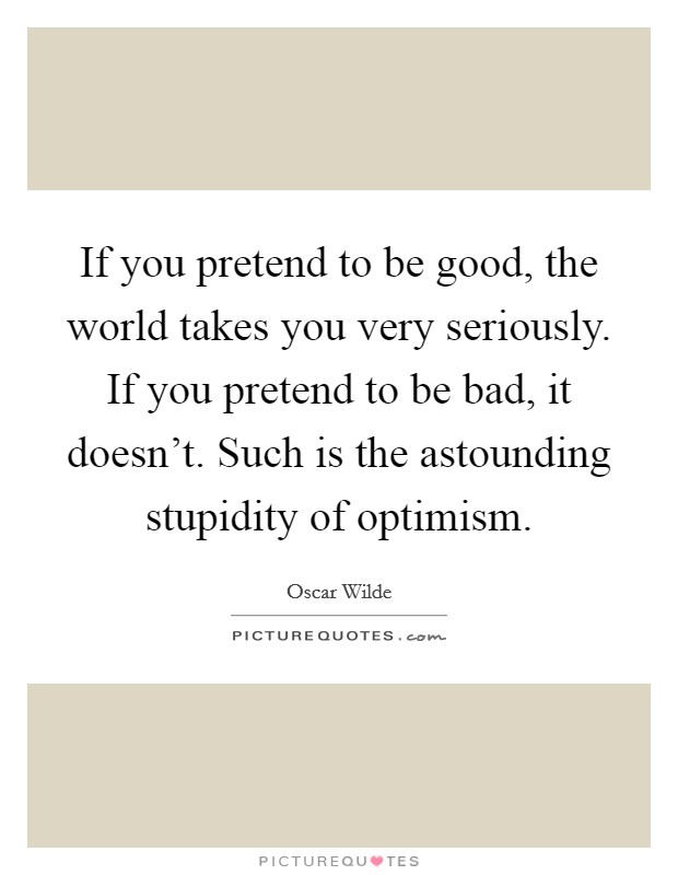 If you pretend to be good, the world takes you very seriously. If you pretend to be bad, it doesn't. Such is the astounding stupidity of optimism. Picture Quote #1