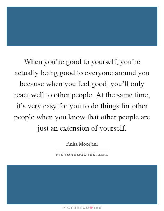 When you're good to yourself, you're actually being good to everyone around you because when you feel good, you'll only react well to other people. At the same time, it's very easy for you to do things for other people when you know that other people are just an extension of yourself. Picture Quote #1