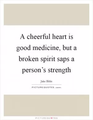 A cheerful heart is good medicine, but a broken spirit saps a person’s strength Picture Quote #1