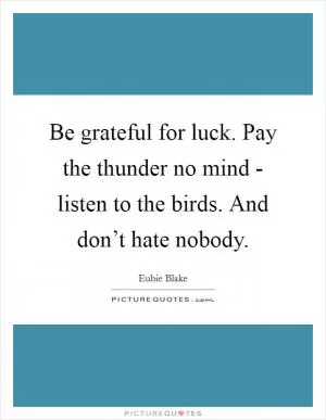 Be grateful for luck. Pay the thunder no mind - listen to the birds. And don’t hate nobody Picture Quote #1