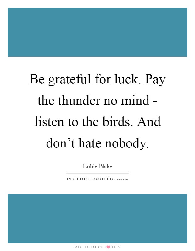 Be grateful for luck. Pay the thunder no mind - listen to the birds. And don't hate nobody. Picture Quote #1