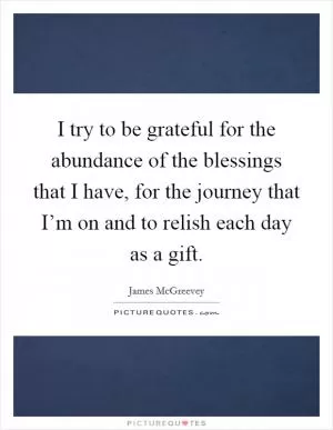 I try to be grateful for the abundance of the blessings that I have, for the journey that I’m on and to relish each day as a gift Picture Quote #1