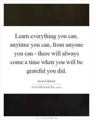 Learn everything you can, anytime you can, from anyone you can - there will always come a time when you will be grateful you did Picture Quote #1